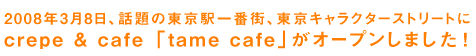 2008年3月8日、話題の東京駅一番街、東京キャラクターストリートにcrepe &cafe「tame cafe」がオープンしました！