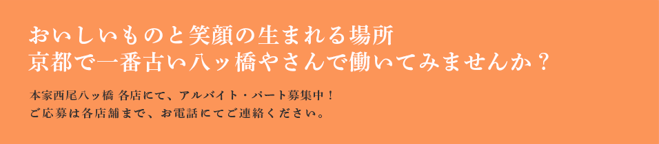 おいしいものと笑顔の生まれる場所　京都で一番古い八ッ橋やさんで働いてみませんか？　本家西尾八ッ橋 各店にて、アルバイト・パート募集中！ご応募は各店舗まで、お電話にてご連絡ください。