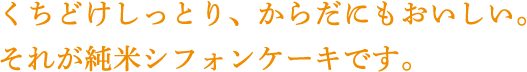 くちどけしっとり、からだにもおいしい。 それが純米シフォンケーキです。