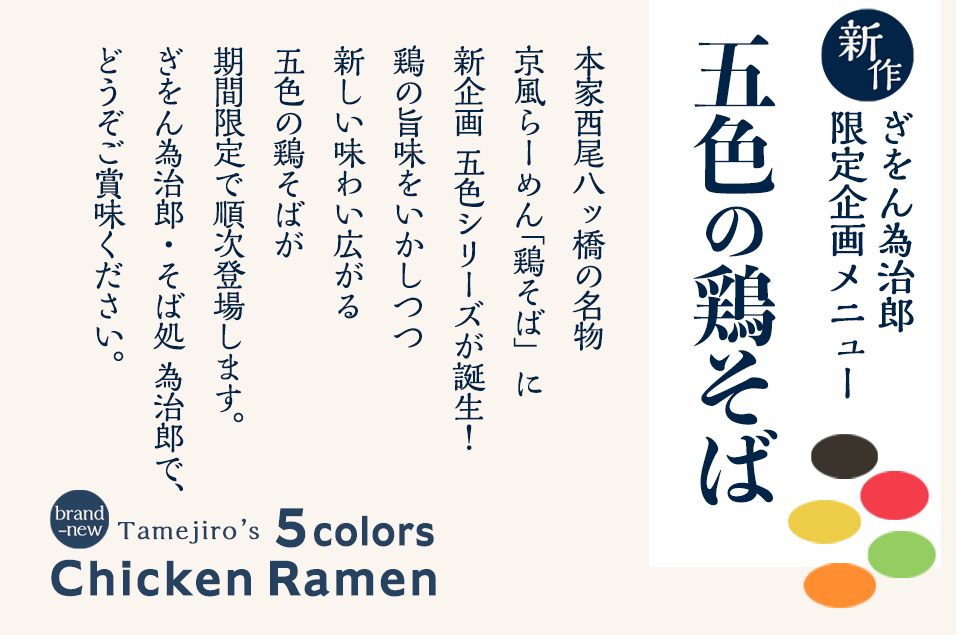 【新作】ぎをん為治郎 限定企画メニュー
五色の鶏そば
本家西尾八ッ橋の名物、京風らーめん「鶏そば」に
新企画 五色シリーズが誕生！
鶏の旨味をいかしつつ広がる新しい五色の味わいが
期間限定で順次登場します。
ぎをん為治郎・そば処 為治郎で、どうぞご賞味ください。